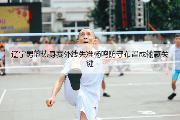 辽宁男篮热身赛外线失准杨鸣防守布置成输赢关键（6686SPORTS）